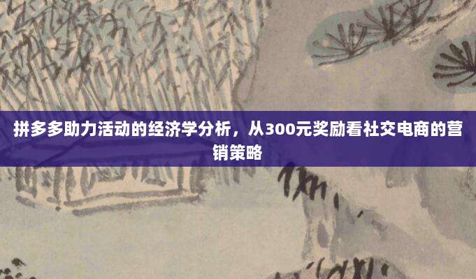 拼多多助力活动的经济学分析,从300元奖励看社交电商的营销策略-第1张图片-拼多多助力 拼多多助力活动的经济学分析,从300元奖励看社交电商的营销策略-第1张图片-拼多多助力