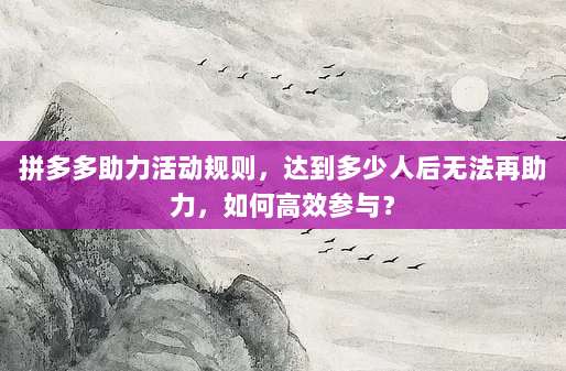 拼多多助力活动规则,达到多少人后无法再助力,如何高效参与?-第1张图片-拼多多助力 拼多多助力活动规则,达到多少人后无法再助力,如何高效参与?-第1张图片-拼多多助力
