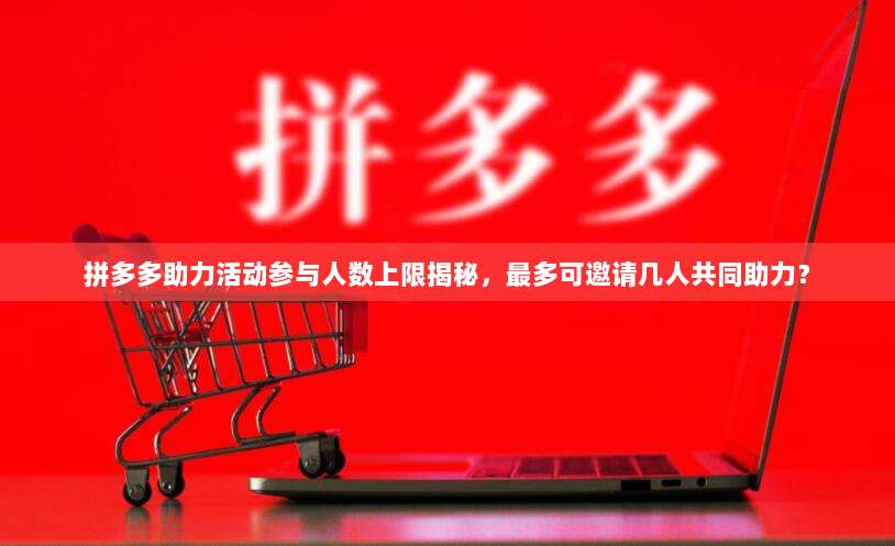 拼多多助力活动参与人数上限揭秘，最多可邀请几人共同助力？-第1张图片-拼多多助力
