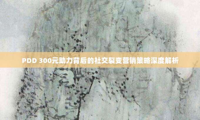 PDD 300元助力背后的社交裂变营销策略深度解析-第1张图片-拼多多助力 PDD 300元助力背后的社交裂变营销策略深度解析-第1张图片-拼多多助力