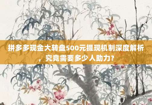 拼多多现金大转盘500元提现机制深度解析,究竟需要多少人助力?-第1张图片-拼多多助力 拼多多现金大转盘500元提现机制深度解析,究竟需要多少人助力?-第1张图片-拼多多助力
