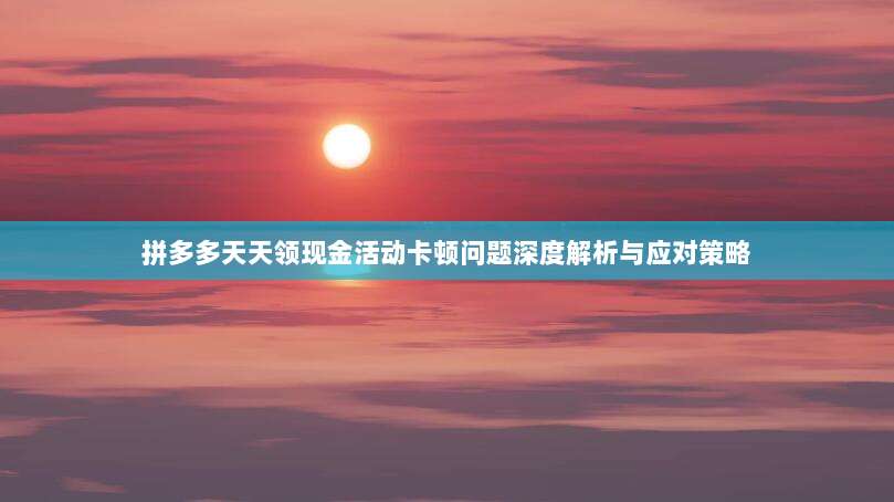 拼多多天天领现金活动卡顿问题深度解析与应对策略-第1张图片-拼多多助力 拼多多天天领现金活动卡顿问题深度解析与应对策略-第1张图片-拼多多助力