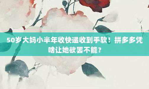 50岁大妈小半年收快递收到手软!拼多多凭啥让她欲罢不能?-第1张图片-拼多多助力 50岁大妈小半年收快递收到手软!拼多多凭啥让她欲罢不能?-第1张图片-拼多多助力