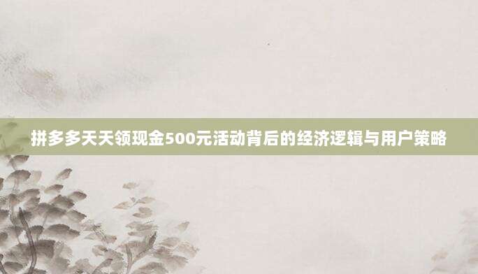 拼多多天天领现金500元活动背后的经济逻辑与用户策略-第1张图片-拼多多助力