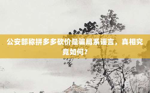 公安部称拼多多砍价是骗局系谣言,真相究竟如何?-第1张图片-拼多多助力 公安部称拼多多砍价是骗局系谣言,真相究竟如何?-第1张图片-拼多多助力
