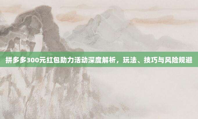 拼多多300元红包助力活动深度解析,玩法、技巧与风险规避-第1张图片-拼多多助力 拼多多300元红包助力活动深度解析,玩法、技巧与风险规避-第1张图片-拼多多助力