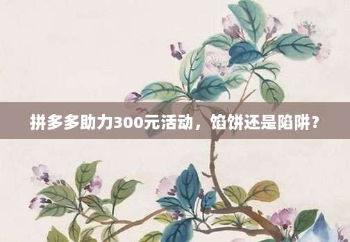 拼多多助力300元活动，馅饼还是陷阱？-第1张图片-拼多多助力