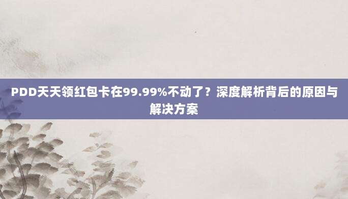 PDD天天领红包卡在99.99%不动了？深度解析背后的原因与解决方案-第1张图片-拼多多助力