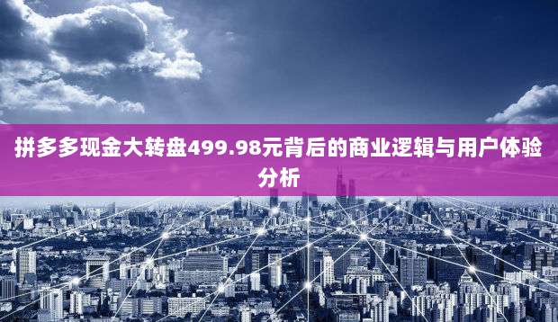 拼多多现金大转盘499.98元背后的商业逻辑与用户体验分析-第1张图片-拼多多助力 拼多多现金大转盘499.98元背后的商业逻辑与用户体验分析-第1张图片-拼多多助力