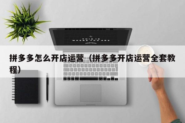 拼多多怎么开店运营（拼多多开店运营全套教程）-第1张图片-拼多多助力