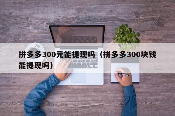 拼多多300元能提现吗（拼多多300块钱能提现吗）-第1张图片-拼多多助力