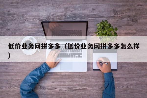 低价业务网拼多多（低价业务网拼多多怎么样）-第1张图片-拼多多助力
