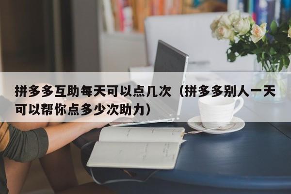 拼多多互助每天可以点几次（拼多多别人一天可以帮你点多少次助力）-第1张图片-拼多多助力
