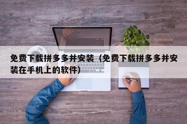 免费下载拼多多并安装（免费下载拼多多并安装在手机上的软件）-第1张图片-拼多多助力