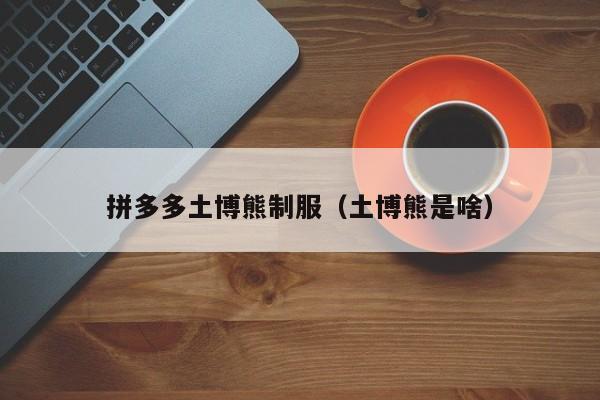 拼多多土博熊制服（土博熊是啥）-第1张图片-拼多多助力