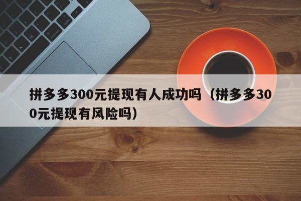 拼多多300元提现有人成功吗（拼多多300元提现有风险吗）-第1张图片-拼多多助力
