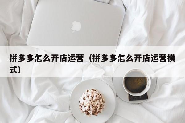 拼多多怎么开店运营（拼多多怎么开店运营模式）-第1张图片-拼多多助力