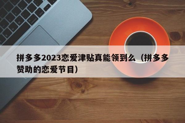 拼多多2023恋爱津贴真能领到么（拼多多赞助的恋爱节目）-第1张图片-拼多多助力