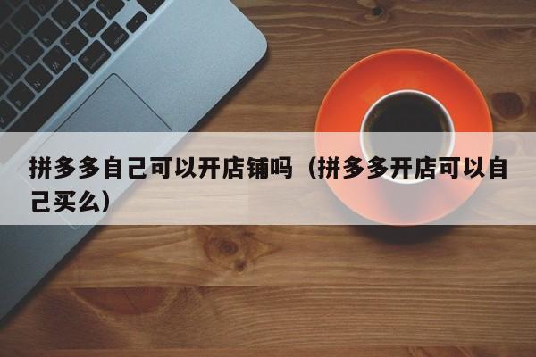 拼多多自己可以开店铺吗（拼多多开店可以自己买么）-第1张图片-拼多多助力