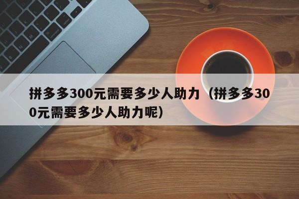 拼多多300元需要多少人助力（拼多多300元需要多少人助力呢）-第1张图片-拼多多助力