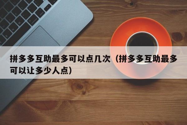 拼多多互助最多可以点几次（拼多多互助最多可以让多少人点）-第1张图片-拼多多助力