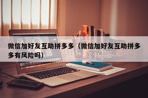 微信加好友互助拼多多（微信加好友互助拼多多有风险吗）-第1张图片-拼多多助力