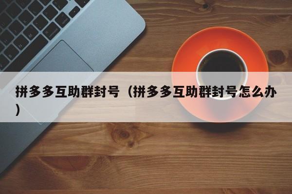拼多多互助群封号（拼多多互助群封号怎么办）-第1张图片-拼多多助力