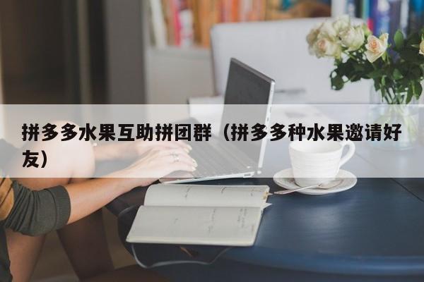 拼多多水果互助拼团群（拼多多种水果邀请好友）-第1张图片-拼多多助力
