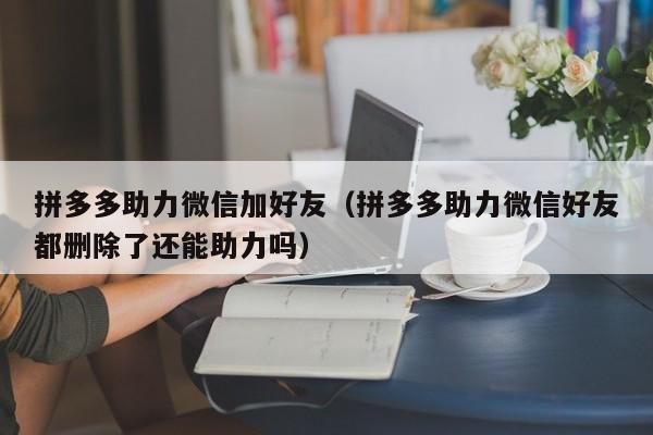 拼多多助力微信加好友（拼多多助力微信好友都删除了还能助力吗）-第1张图片-拼多多助力