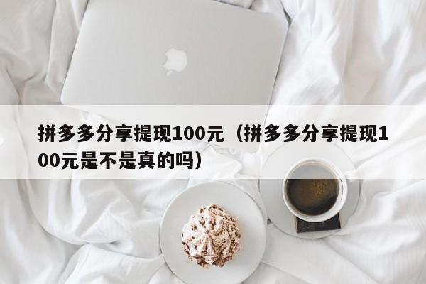 拼多多分享提现100元（拼多多分享提现100元是不是真的吗）-第1张图片-拼多多助力