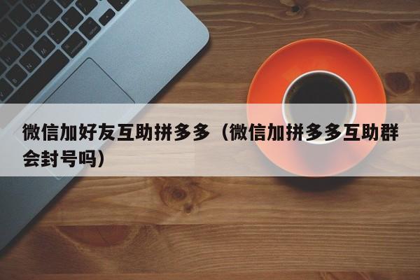 微信加好友互助拼多多（微信加拼多多互助群会封号吗）-第1张图片-拼多多助力