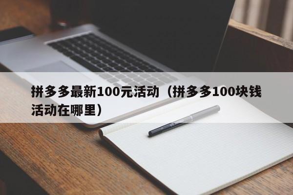拼多多最新100元活动（拼多多100块钱活动在哪里）-第1张图片-拼多多助力