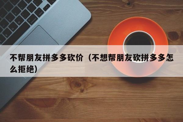 不帮朋友拼多多砍价（不想帮朋友砍拼多多怎么拒绝）-第1张图片-拼多多助力