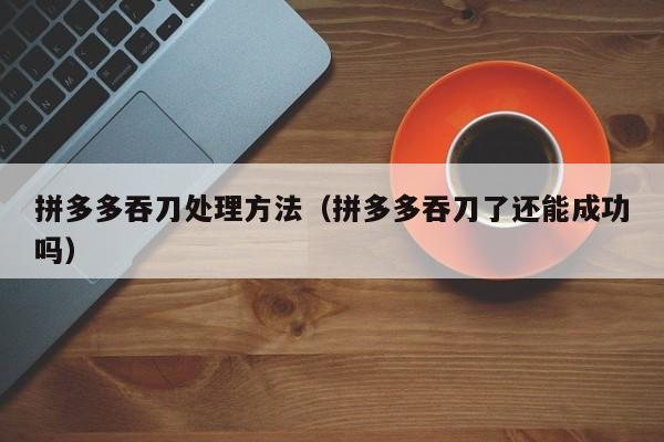 拼多多吞刀处理方法（拼多多吞刀了还能成功吗）-第1张图片-拼多多助力
