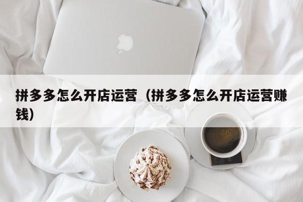 拼多多怎么开店运营（拼多多怎么开店运营赚钱）-第1张图片-拼多多助力