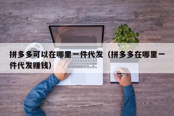 拼多多可以在哪里一件代发（拼多多在哪里一件代发赚钱）-第1张图片-拼多多助力