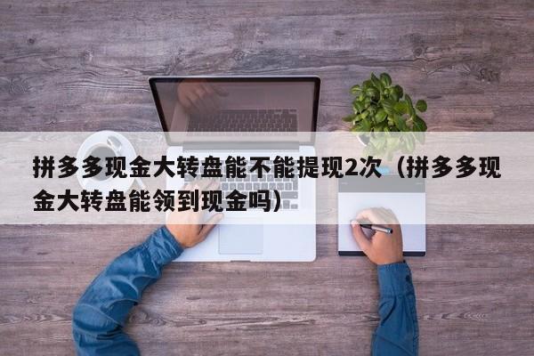 拼多多现金大转盘能不能提现2次（拼多多现金大转盘能领到现金吗）-第1张图片-拼多多助力