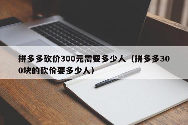 拼多多砍价300元需要多少人（拼多多300块的砍价要多少人）-第1张图片-拼多多助力