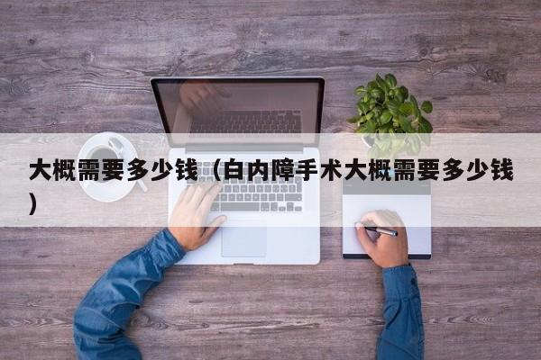 大概需要多少钱（白内障手术大概需要多少钱）-第1张图片-拼多多助力
