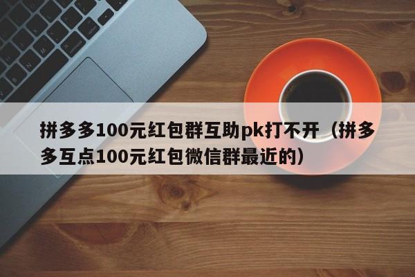拼多多100元红包群互助pk打不开（拼多多互点100元红包微信群最近的）-第1张图片-拼多多助力