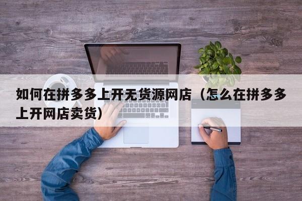 如何在拼多多上开无货源网店（怎么在拼多多上开网店卖货）-第1张图片-拼多多助力