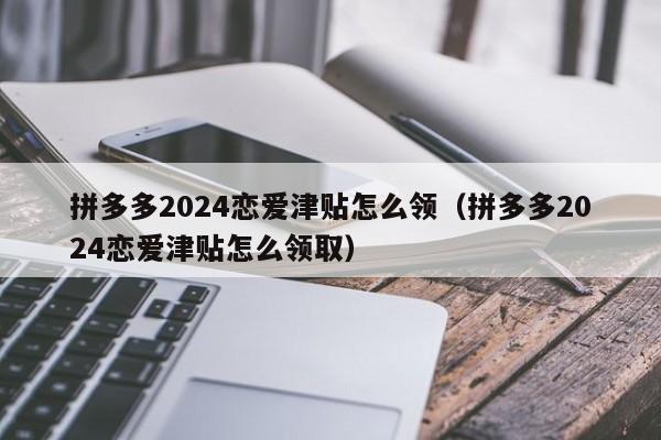 拼多多2024恋爱津贴怎么领（拼多多2024恋爱津贴怎么领取）-第1张图片-拼多多助力