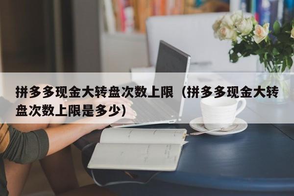 拼多多现金大转盘次数上限（拼多多现金大转盘次数上限是多少）-第1张图片-拼多多助力