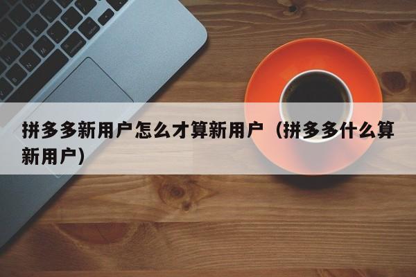 拼多多新用户怎么才算新用户（拼多多什么算新用户）-第1张图片-拼多多助力