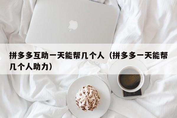 拼多多互助一天能帮几个人（拼多多一天能帮几个人助力）-第1张图片-拼多多助力