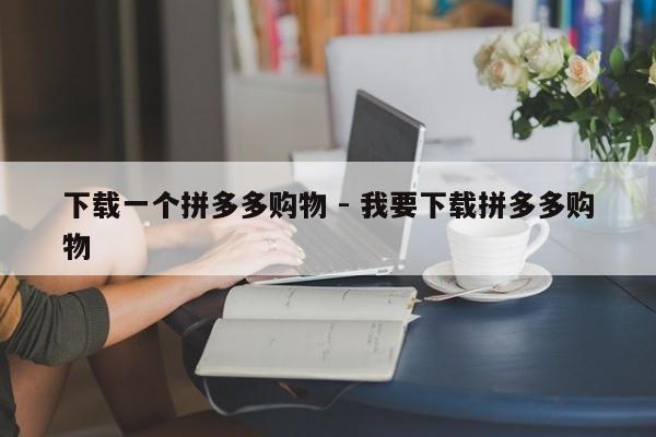 下载一个拼多多购物 - 我要下载拼多多购物-第1张图片-拼多多助力