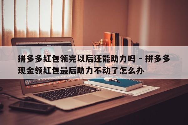 拼多多红包领完以后还能助力吗 - 拼多多现金领红包最后助力不动了怎么办-第1张图片-拼多多助力