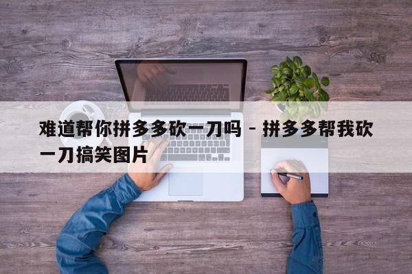 难道帮你拼多多砍一刀吗 - 拼多多帮我砍一刀搞笑图片-第1张图片-拼多多助力