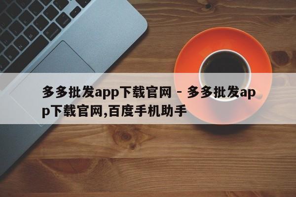 多多批发app下载官网 - 多多批发app下载官网,百度手机助手-第1张图片-拼多多助力