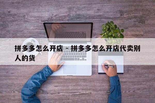 拼多多怎么开店 - 拼多多怎么开店代卖别人的货-第1张图片-拼多多助力